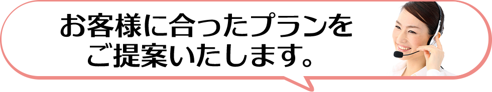 お客様に合ったプランをご提案いたします。